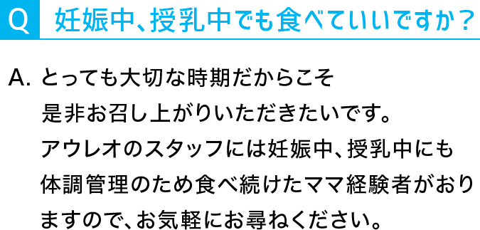 Q：妊娠中、授乳中でもたべていいですか？A：とっても大切な時期だからこそ是非お召し上がりいただきたいです。アウレオのスタッフには妊娠中、授乳中にも体調管理のため食べ続けたママ経験者がおりますので、お気軽にお尋ねください。